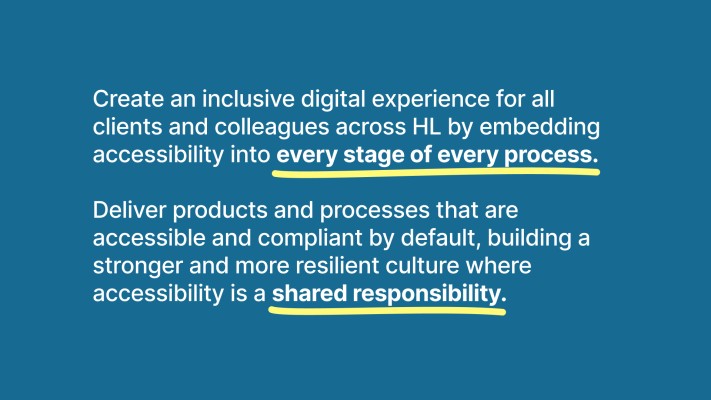 Our vision statement: Create an inclusive digital experience for all clients and colleagues across HL by embedding accessibility into every stage of every process. Deliver products and processes that are accessible and compliant by default, building a stronger and more resilient culture where accessibility is a shared responsibility.